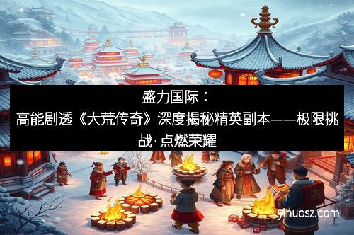 盛力国际：高能剧透《大荒传奇》深度揭秘精英副本——极限挑战·点燃荣耀