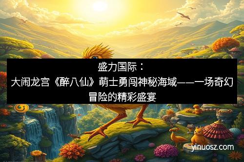 盛力国际：大闹龙宫《醉八仙》萌士勇闯神秘海域——一场奇幻冒险的精彩盛宴
