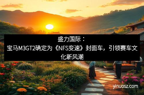 盛力国际：宝马M3GT2确定为《NFS变速》封面车，引领赛车文化新风潮