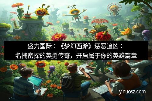 盛力国际：《梦幻西游》惩恶追凶：名捕密探的英勇传奇，开启属于你的英雄篇章